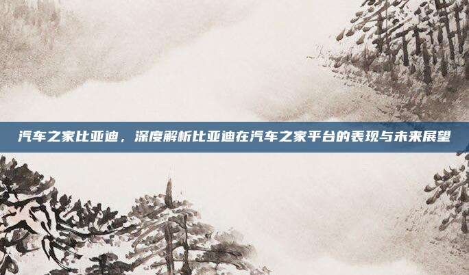 汽车之家比亚迪,深度解析比亚迪在汽车之家平台的表现与未来展望