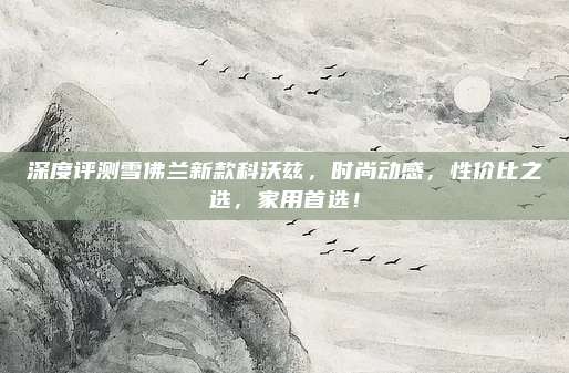 深度评测雪佛兰新款科沃兹,时尚动感,性价比之选,家用首选!