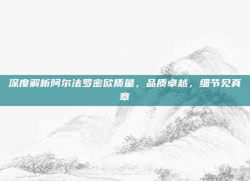 深度解析阿尔法罗密欧质量，品质卓越，细节见真章