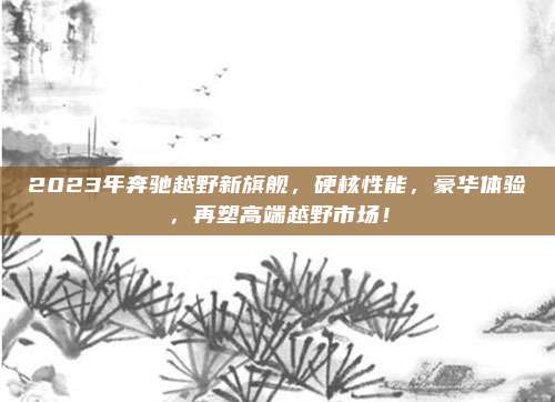 2023年奔驰越野新旗舰,硬核性能,豪华体验,再塑高端越野市场!
