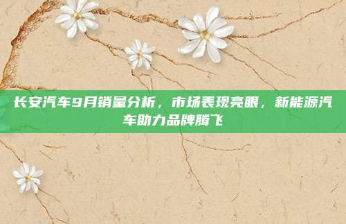 长安汽车9月销量分析,市场表现亮眼,新能源汽车助力品牌腾飞