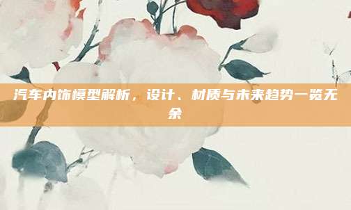 汽车内饰模型解析,设计、材质与未来趋势一览无余