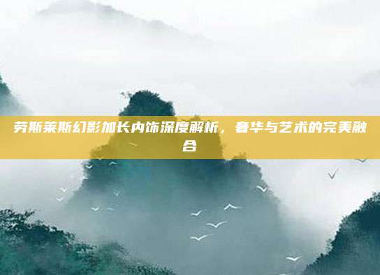 劳斯莱斯幻影加长内饰深度解析,奢华与艺术的完美融合