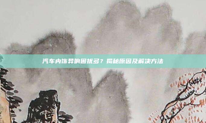 汽车内饰异响困扰多?揭秘原因及解决方法