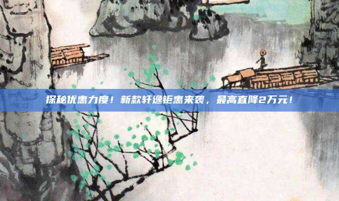 探秘优惠力度!新款轩逸钜惠来袭,最高直降2万元!