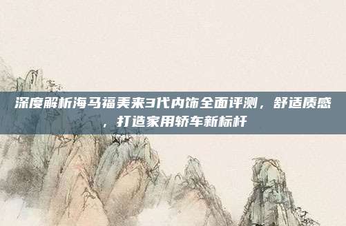 深度解析海马福美来3代内饰全面评测,舒适质感,打造家用轿车新标杆