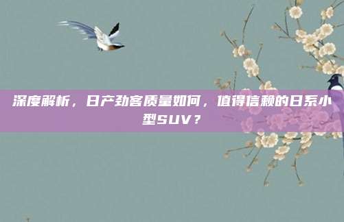 深度解析,日产劲客质量如何,值得信赖的日系小型SUV?