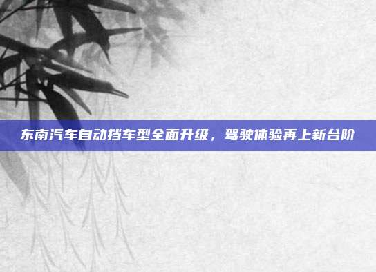 东南汽车自动挡车型全面升级,驾驶体验再上新台阶