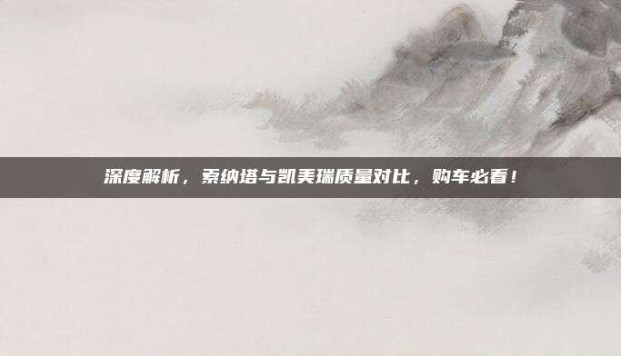 深度解析,索纳塔与凯美瑞质量对比,购车必看!