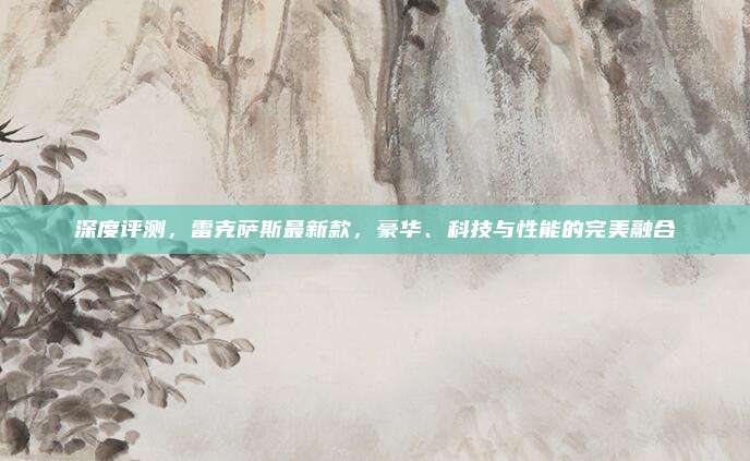 深度评测,雷克萨斯最新款,豪华、科技与性能的完美融合
