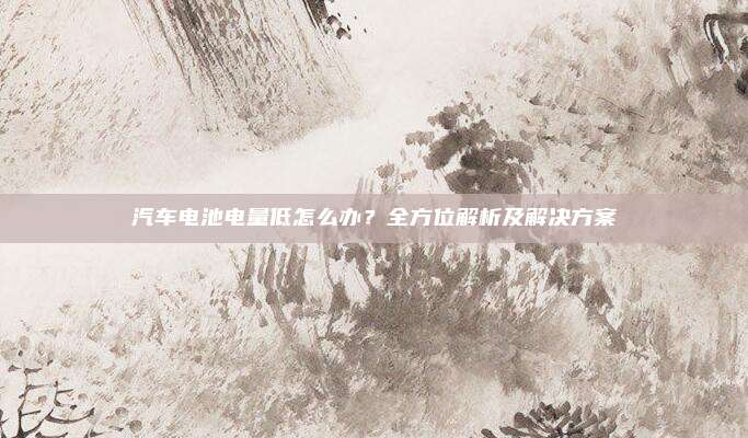 汽车电池电量低怎么办?全方位解析及解决方案
