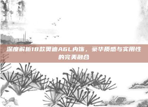 深度解析18款奥迪A6L内饰,豪华质感与实用性的完美融合