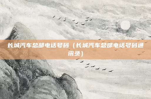 长城汽车总部电话号码（长城汽车总部电话号码通讯录）