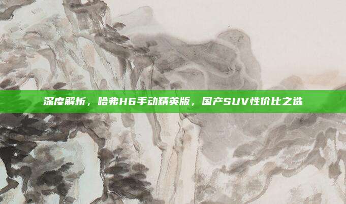 深度解析,哈弗H6手动精英版,国产SUV性价比之选