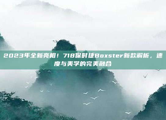 2023年全新亮相!718保时捷Boxster新款解析,速度与美学的完美融合