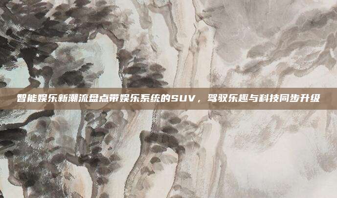 智能娱乐新潮流盘点带娱乐系统的SUV,驾驭乐趣与科技同步升级