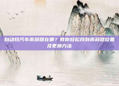 自动挡汽车雨刮器在哪?教你轻松找到雨刮器位置及更换方法