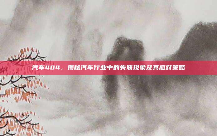 汽车404,揭秘汽车行业中的失联现象及其应对策略