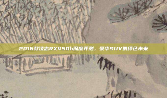 2016款凌志RX450h深度评测,豪华SUV的绿色未来