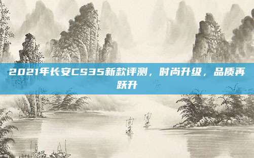 2021年长安CS35新款评测，时尚升级，品质再跃升