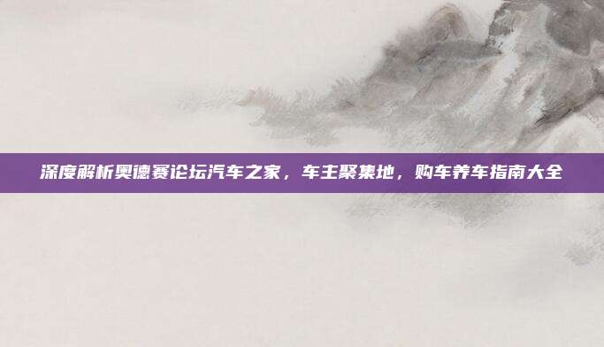 深度解析奥德赛论坛汽车之家,车主聚集地,购车养车指南大全