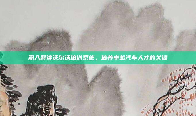 深入解读沃尔沃培训系统,培养卓越汽车人才的关键