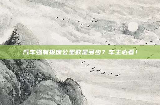 汽车强制报废公里数是多少?车主必看!