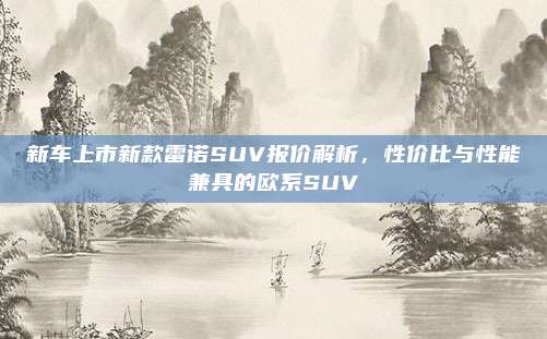 新车上市新款雷诺SUV报价解析,性价比与性能兼具的欧系SUV
