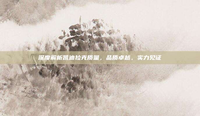 深度解析凯迪拉克质量,品质卓越,实力见证
