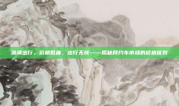 滴滴出行,价格低廉,出行无忧——揭秘网约车市场的价格优势