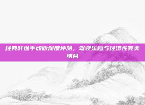 经典轩逸手动版深度评测,驾驶乐趣与经济性完美结合