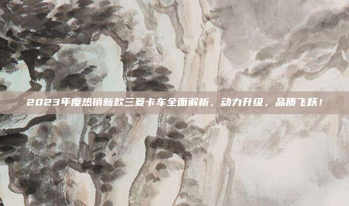 2023年度热销新款三菱卡车全面解析,动力升级,品质飞跃!