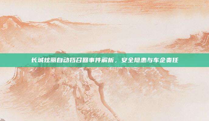 长城炫丽自动挡召回事件解析,安全隐患与车企责任