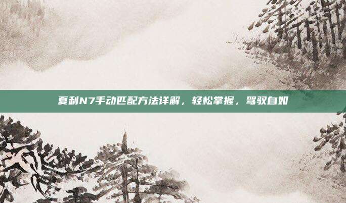 夏利N7手动匹配方法详解,轻松掌握,驾驭自如
