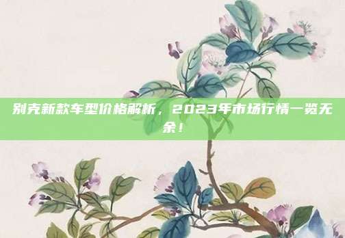 别克新款车型价格解析,2023年市场行情一览无余!