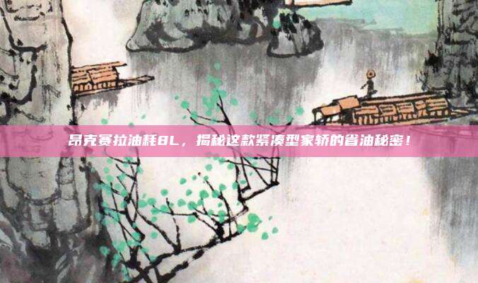 昂克赛拉油耗8L，揭秘这款紧凑型家轿的省油秘密！