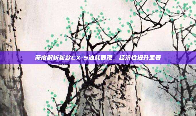 深度解析新款CX-5油耗表现，经济性提升显著