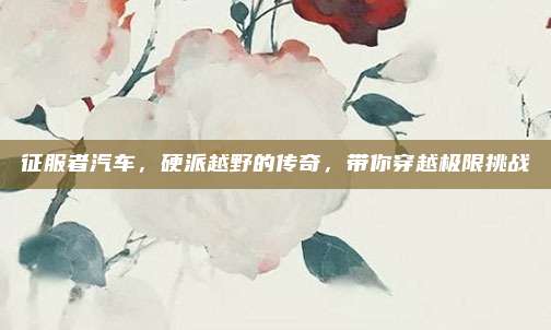 征服者汽车，硬派越野的传奇，带你穿越极限挑战