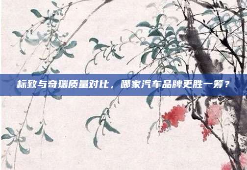 标致与奇瑞质量对比,哪家汽车品牌更胜一筹?