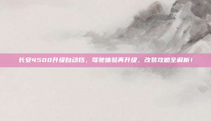 长安4500升级自动挡，驾驶体验再升级，改装攻略全解析！