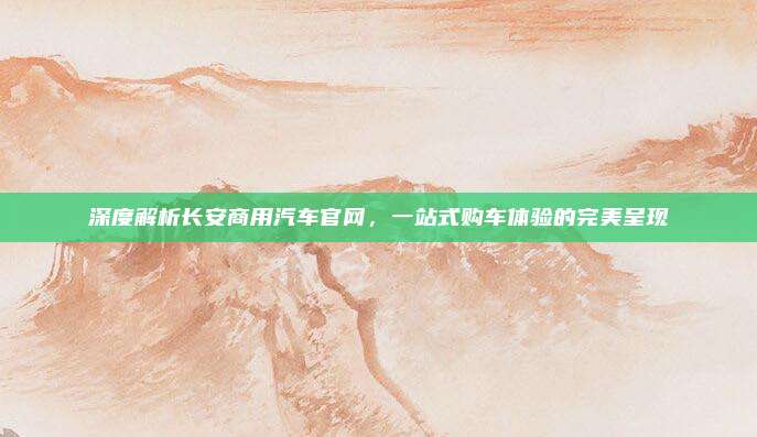 深度解析长安商用汽车官网,一站式购车体验的完美呈现