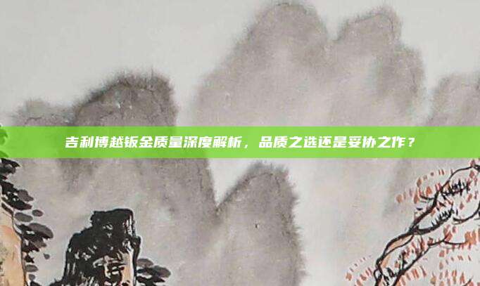 吉利博越钣金质量深度解析,品质之选还是妥协之作?