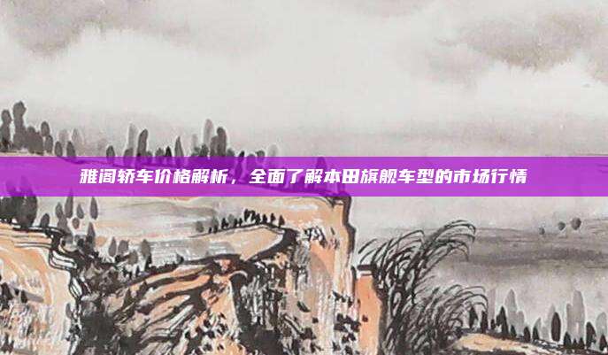雅阁轿车价格解析,全面了解本田旗舰车型的市场行情