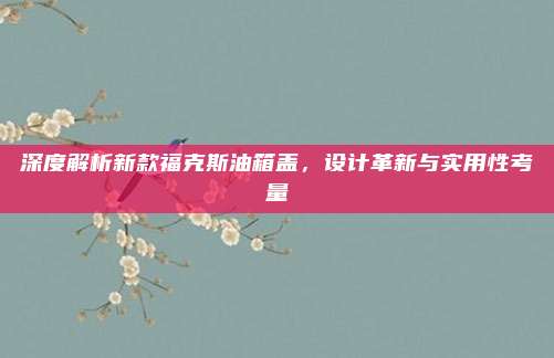 深度解析新款福克斯油箱盖,设计革新与实用性考量