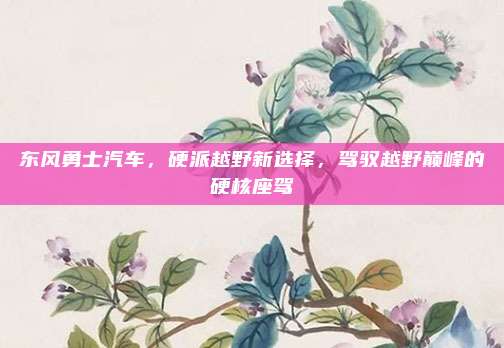 东风勇士汽车,硬派越野新选择,驾驭越野巅峰的硬核座驾