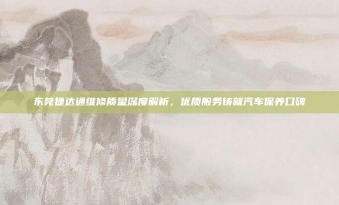 东莞捷达通维修质量深度解析,优质服务铸就汽车保养口碑