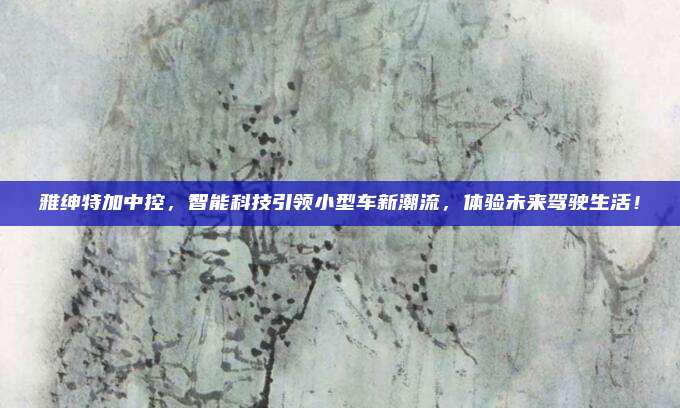 雅绅特加中控,智能科技引领小型车新潮流,体验未来驾驶生活!