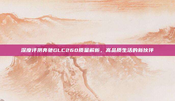 深度评测奔驰GLC260质量解析,高品质生活的新伙伴