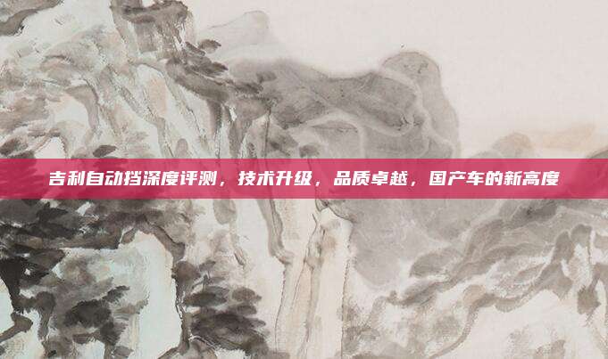 吉利自动挡深度评测,技术升级,品质卓越,国产车的新高度