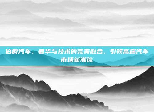 伯爵汽车,奢华与技术的完美融合,引领高端汽车市场新潮流